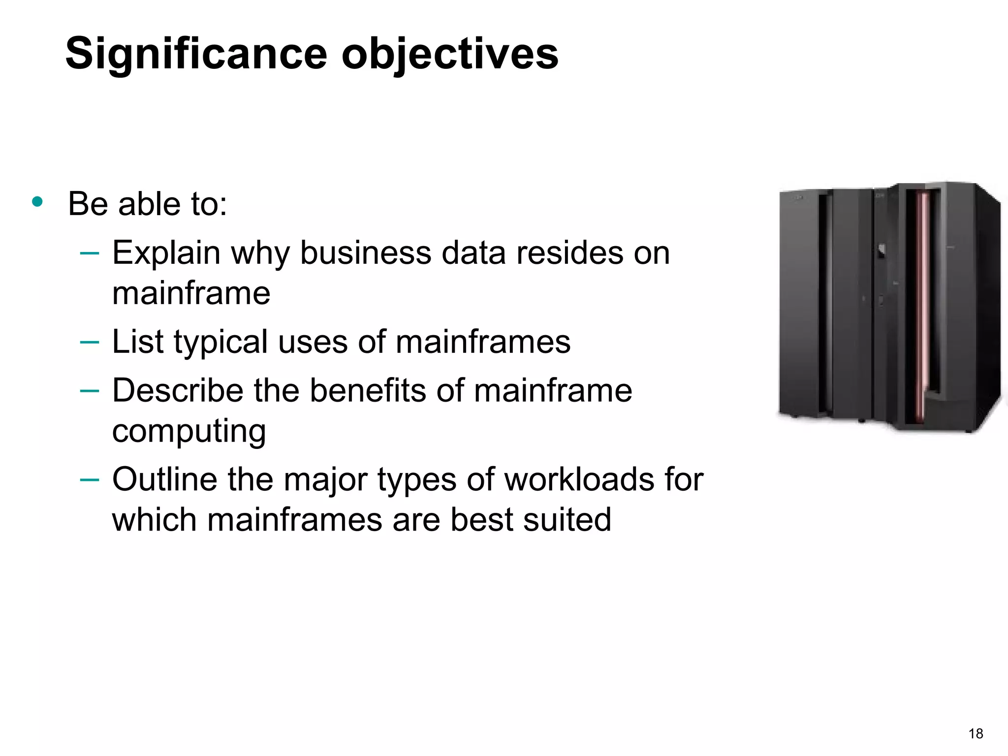 18
Significance objectives
• Be able to:
– Explain why business data resides on
mainframe
– List typical uses of mainframes
– Describe the benefits of mainframe
computing
– Outline the major types of workloads for
which mainframes are best suited
 