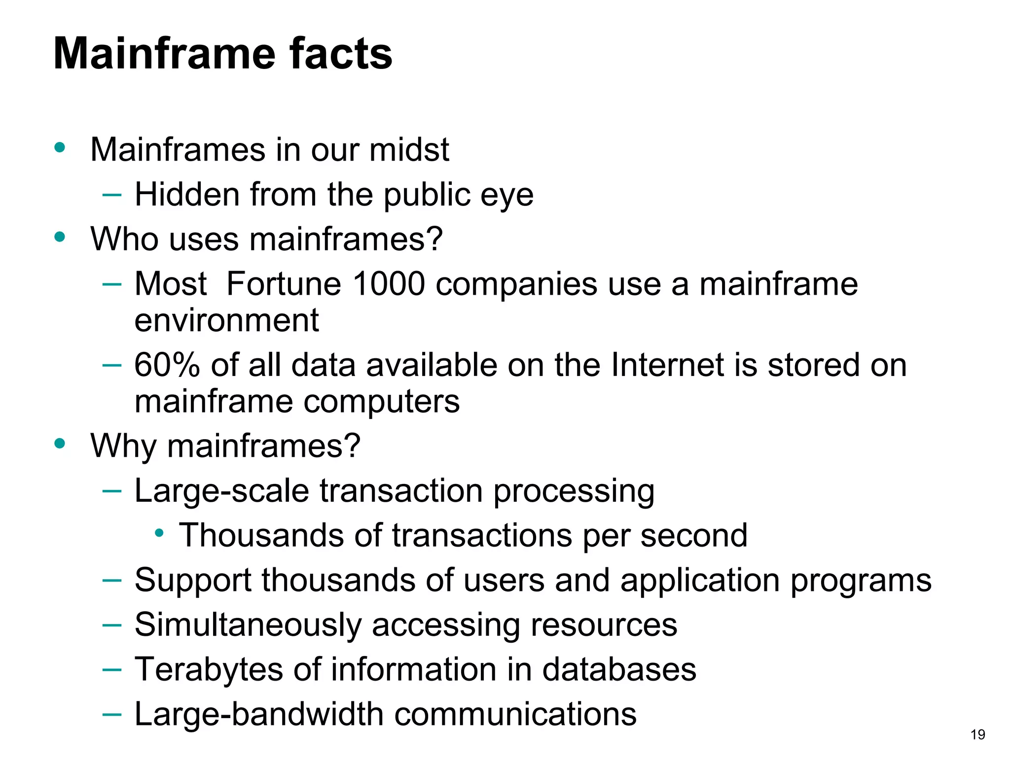 19
Mainframe facts
• Mainframes in our midst
– Hidden from the public eye
• Who uses mainframes?
– Most Fortune 1000 companies use a mainframe
environment
– 60% of all data available on the Internet is stored on
mainframe computers
• Why mainframes?
– Large-scale transaction processing
• Thousands of transactions per second
– Support thousands of users and application programs
– Simultaneously accessing resources
– Terabytes of information in databases
– Large-bandwidth communications
 