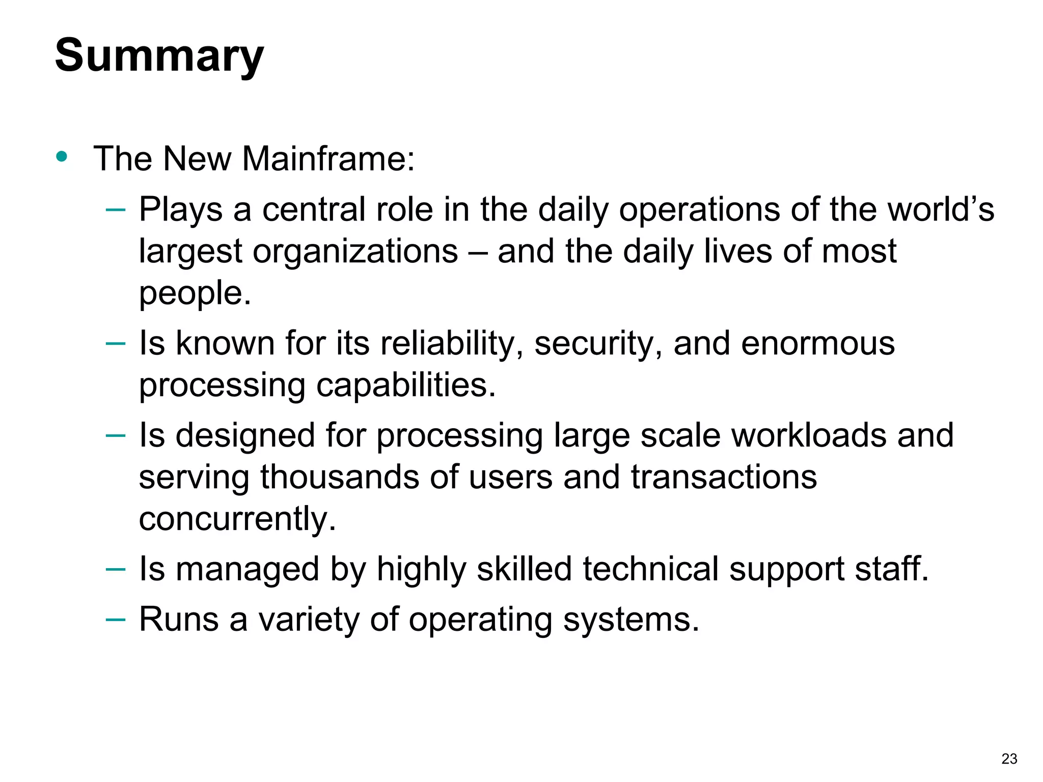 23
Summary
• The New Mainframe:
– Plays a central role in the daily operations of the world’s
largest organizations – and the daily lives of most
people.
– Is known for its reliability, security, and enormous
processing capabilities.
– Is designed for processing large scale workloads and
serving thousands of users and transactions
concurrently.
– Is managed by highly skilled technical support staff.
– Runs a variety of operating systems.
 
