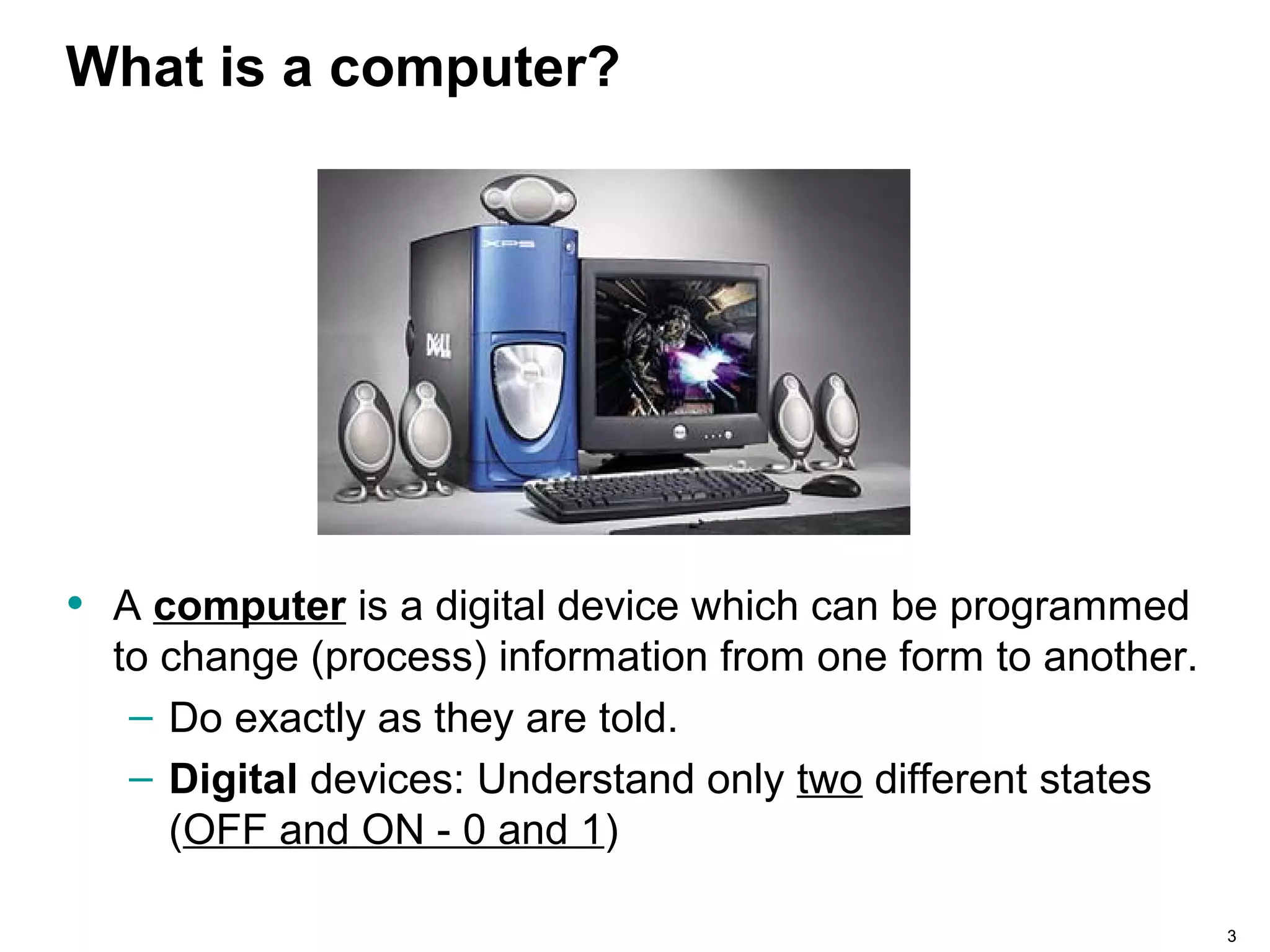 33
What is a computer?
• A computer is a digital device which can be programmed
to change (process) information from one form to another.
– Do exactly as they are told.
– Digital devices: Understand only two different states
(OFF and ON - 0 and 1)
 