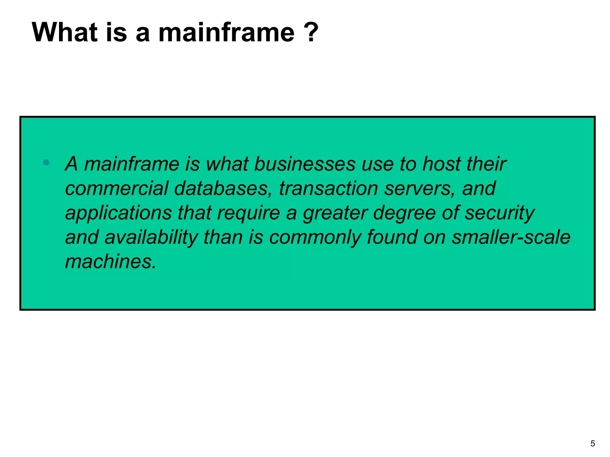 5
What is a mainframe ?
• A mainframe is what businesses use to host their
commercial databases, transaction servers, and
applications that require a greater degree of security
and availability than is commonly found on smaller-scale
machines.
 