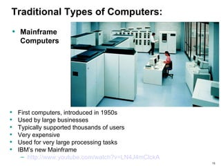 15
Traditional Types of Computers:
• First computers, introduced in 1950s
• Used by large businesses
• Typically supported thousands of users
• Very expensive
• Used for very large processing tasks
• IBM’s new Mainframe
– http://www.youtube.com/watch?v=LN4J4mClckA
• Mainframe
Computers
 