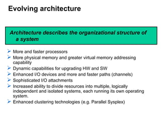 Evolving architecture
 More and faster processors
 More physical memory and greater virtual memory addressing
capability
 Dynamic capabilities for upgrading HW and SW
 Enhanced I/O devices and more and faster paths (channels)
 Sophisticated I/O attachments
 Increased ability to divide resources into multiple, logically
independent and isolated systems, each running its own operating
system.
 Enhanced clustering technologies (e.g. Parallel Sysplex)
Architecture describes the organizational structure of
a system
 