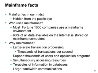 19
Mainframe facts
• Mainframes in our midst
– Hidden from the public eye
• Who uses mainframes?
– Most Fortune 1000 companies use a mainframe
environment
– 60% of all data available on the Internet is stored on
mainframe computers
• Why mainframes?
– Large-scale transaction processing
• Thousands of transactions per second
– Support thousands of users and application programs
– Simultaneously accessing resources
– Terabytes of information in databases
– Large-bandwidth communications
 