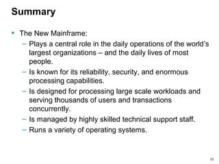 23
Summary
• The New Mainframe:
– Plays a central role in the daily operations of the world’s
largest organizations – and the daily lives of most
people.
– Is known for its reliability, security, and enormous
processing capabilities.
– Is designed for processing large scale workloads and
serving thousands of users and transactions
concurrently.
– Is managed by highly skilled technical support staff.
– Runs a variety of operating systems.
 