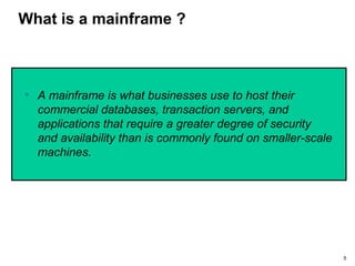 5
What is a mainframe ?
• A mainframe is what businesses use to host their
commercial databases, transaction servers, and
applications that require a greater degree of security
and availability than is commonly found on smaller-scale
machines.
 