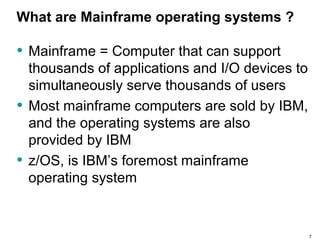 What are Mainframe operating systems ?
• Mainframe = Computer that can support
thousands of applications and I/O devices to
simultaneously serve thousands of users
• Most mainframe computers are sold by IBM,
and the operating systems are also
provided by IBM
• z/OS, is IBM’s foremost mainframe
operating system
7
 