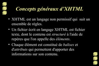 Concepts généraux d’XHTML XHTML est un langage non permissif qui  suit un ensemble de règles.  Un fichier écrit en langage XHTML est fichier texte, dont le contenu est  structuré  à l'aide de repères que l'on appelle des  éléments . Chaque élément est constitué de  balises  et d' attributs  qui permettent d'apporter des informations sur son contenu. 