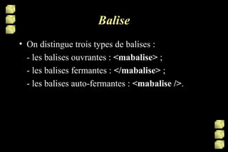 Balise On distingue trois types de balises : - les balises ouvrantes :  <mabalise>  ; - les balises fermantes :  </mabalise>  ; - les balises auto-fermantes :  <mabalise /> . 