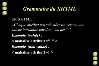 Grammaire du XHTML EN XHTML : -  Chaque attribut possède nécessairement une valeur introduite par des ‘ ‘ou des " ". Exemple  (valide) : <  mabalise   attribut1="1"  >   Exemple  (non valide) : <  mabalise   attribut1=1  >  