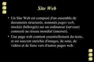 Site Web Un Site Web est composé d'un ensemble de documents structurés, nommés  pages web , stockés (hébergés) sur un ordinateur (serveur) connecté au réseau mondial (internet). Une page web contient essentiellement du texte, et est souvent enrichie d'images, de sons, de vidéos et de liens vers d'autres pages web. 