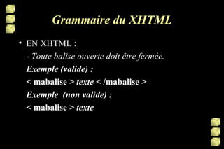Grammaire du XHTML EN XHTML : -  Toute balise ouverte doit être fermée. Exemple (valide) : <  mabalise  > texte <  /mabalise  >   Exemple  (non valide) : <  mabalise  > texte  