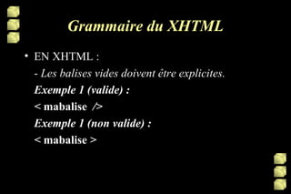 Grammaire du XHTML EN XHTML : -  Les balises vides doivent être explicites.  Exemple 1 (valide) : <  mabalise   /> Exemple 1 (non valide) : <  mabalise  >  
