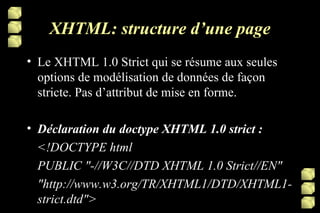 XHTML: structure d’une page Le XHTML 1.0 Strict qui se résume aux seules options de modélisation de données de façon stricte. Pas d’attribut de mise en forme. Déclaration du doctype XHTML 1.0 strict : <!DOCTYPE html PUBLIC "-//W3C//DTD XHTML 1.0 Strict//EN" "http://www.w3.org/TR/XHTML1/DTD/XHTML1-strict.dtd"> 
