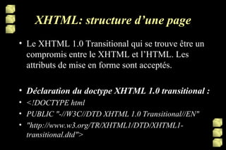 XHTML: structure d’une page Le XHTML 1.0 Transitional qui se trouve être un compromis entre le XHTML et l’HTML. Les attributs de mise en forme sont acceptés. Déclaration du doctype XHTML 1.0 transitional : <!DOCTYPE html PUBLIC "-//W3C//DTD XHTML 1.0 Transitional//EN" "http://www.w3.org/TR/XHTML1/DTD/XHTML1-transitional.dtd"> 