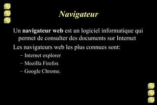 Navigateur Un  navigateur web  est un logiciel informatique qui permet de consulter des documents sur Internet Les navigateurs web les plus connues sont: Internet explorer Mozilla Firefox Google Chrome. 
