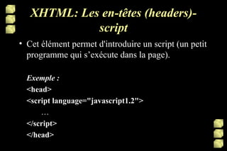 XHTML: Les en-têtes (headers)-script Cet élément permet d'introduire un script (un petit programme qui s’exécute dans la page).  Exemple : <head> <script language="javascript1.2">  … </script> </head> 