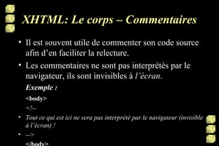 XHTML: Le corps – Commentaires Il est souvent utile de commenter son code source afin d’en faciliter la relecture. Les commentaires ne sont pas interprétés par le navigateur, ils sont invisibles à  l’écran .  Exemple : <body> <!-- Tout ce qui est ici ne sera pas interprété par le navigateur (invisible à l’écran) ! --> </body> 