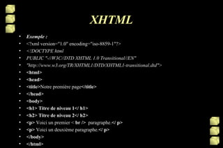 XHTML Exemple : <?xml version="1.0" encoding="iso-8859-1"?> <!DOCTYPE html PUBLIC "-//W3C//DTD XHTML 1.0 Transitional//EN" "http://www.w3.org/TR/XHTML1/DTD/XHTML1-transitional.dtd"> <html> <head> <title> Notre première page </title> </head> <body> <h1> Titre de niveau 1</ h1> <h2> Titre de niveau 2</ h2> <p>  Voici un premier <  br />   paragraphe. </ p> <p>  Voici un deuxième paragraphe. </ p> </body> </html> 