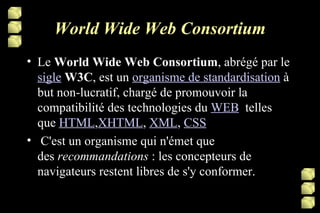 World Wide Web Consortium Le  World Wide Web Consortium , abrégé par le  sigle   W3C , est un  organisme de standardisation  à but non-lucratif, chargé de promouvoir la compatibilité des technologies du  WEB   telles que  HTML , XHTML ,  XML ,  CSS   C'est un organisme qui n'émet que des  recommandations  : les concepteurs de navigateurs restent libres de s'y conformer. 