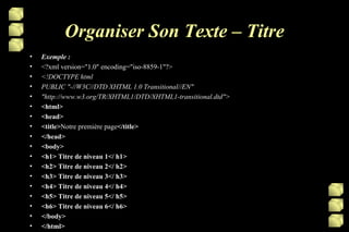 Organiser Son Texte – Titre Exemple : <?xml version="1.0" encoding="iso-8859-1"?> <!DOCTYPE html PUBLIC "-//W3C//DTD XHTML 1.0 Transitional//EN" "http://www.w3.org/TR/XHTML1/DTD/XHTML1-transitional.dtd"> <html> <head> <title> Notre première page </title> </head> <body> <h1> Titre de niveau 1</ h1> <h2> Titre de niveau 2</ h2> <h3> Titre de niveau 3</ h3> <h4> Titre de niveau 4</ h4> <h5> Titre de niveau 5</ h5> <h6> Titre de niveau 6</ h6> </body> </html> 
