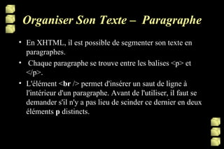 Organiser Son Texte –  Paragraphe En XHTML, il est possible de segmenter son texte en paragraphes.   Chaque paragraphe se trouve entre les balises <p> et </p>. L'élément < br  /> permet d'insérer un saut de ligne à l'intérieur d'un paragraphe. Avant de l'utiliser, il faut se demander s'il n'y a pas lieu de scinder ce dernier en deux éléments  p  distincts. 