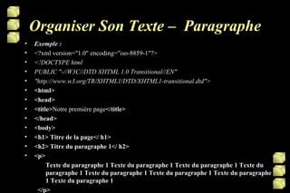 Organiser Son Texte –  Paragraphe Exemple : <?xml version="1.0" encoding="iso-8859-1"?> <!DOCTYPE html PUBLIC "-//W3C//DTD XHTML 1.0 Transitional//EN" "http://www.w3.org/TR/XHTML1/DTD/XHTML1-transitional.dtd"> <html> <head> <title> Notre première page </title> </head> <body> <h1> Titre de la page</ h1> <h2> Titre du paragraphe 1</ h2> <p>  Texte du paragraphe 1 Texte du paragraphe 1 Texte du paragraphe 1 Texte du paragraphe 1 Texte du paragraphe 1 Texte du paragraphe 1 Texte du paragraphe 1 Texte du paragraphe 1 </p> 