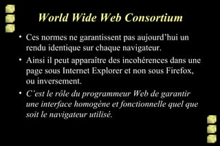 World Wide Web Consortium Ces normes ne garantissent pas aujourd’hui un rendu identique sur chaque navigateur. Ainsi il peut apparaître des incohérences dans une page sous Internet Explorer et non sous Firefox, ou inversement. C’est le rôle du programmeur Web de garantir une interface homogène et fonctionnelle quel que soit le navigateur utilisé. 