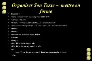 Organiser Son Texte –  mettre en forme Exemple : <?xml version="1.0" encoding="iso-8859-1"?> <!DOCTYPE html PUBLIC "-//W3C//DTD XHTML 1.0 Transitional//EN" "http://www.w3.org/TR/XHTML1/DTD/XHTML1-transitional.dtd"> <html> <head> <title> Notre première page </title> </head> <body> <h1> Titre de la page</ h1> <h2> Titre du paragraphe 1</ h2> <p>    <em>  Texte du paragraphe 1 Texte du paragraphe 1  </em> </p> 