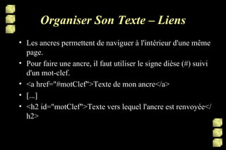 Organiser Son Texte – Liens Les ancres permettent de naviguer à l'intérieur d'une même page. Pour faire une ancre, il faut utiliser le signe dièse (#) suivi d'un mot-clef.  <a href="#motClef">Texte de mon ancre</a> [...] <h2 id="motClef">Texte vers lequel l'ancre est renvoyée</h2> 