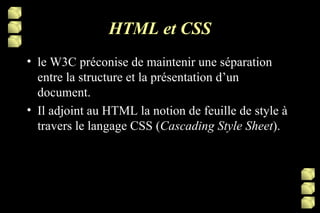 HTML et CSS le W3C préconise de maintenir une séparation entre la structure et la présentation d’un document. Il adjoint au HTML la notion de feuille de style à travers le langage CSS ( Cascading Style Sheet ).  