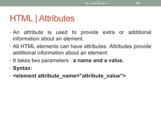 HTML | Attributes
• An attribute is used to provide extra or additional
information about an element.
• All HTML elements can have attributes. Attributes provide
additional information about an element.
• It takes two parameters : a name and a value.
• Syntax:
• <element attribute_name="attribute_value">
Dr. Lothe Savita A. 14
 