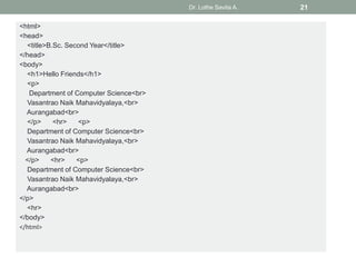 <html>
<head>
<title>B.Sc. Second Year</title>
</head>
<body>
<h1>Hello Friends</h1>
<p>
Department of Computer Science<br>
Vasantrao Naik Mahavidyalaya,<br>
Aurangabad<br>
</p> <hr> <p>
Department of Computer Science<br>
Vasantrao Naik Mahavidyalaya,<br>
Aurangabad<br>
</p> <hr> <p>
Department of Computer Science<br>
Vasantrao Naik Mahavidyalaya,<br>
Aurangabad<br>
</p>
<hr>
</body>
</html>
Dr. Lothe Savita A. 21
 
