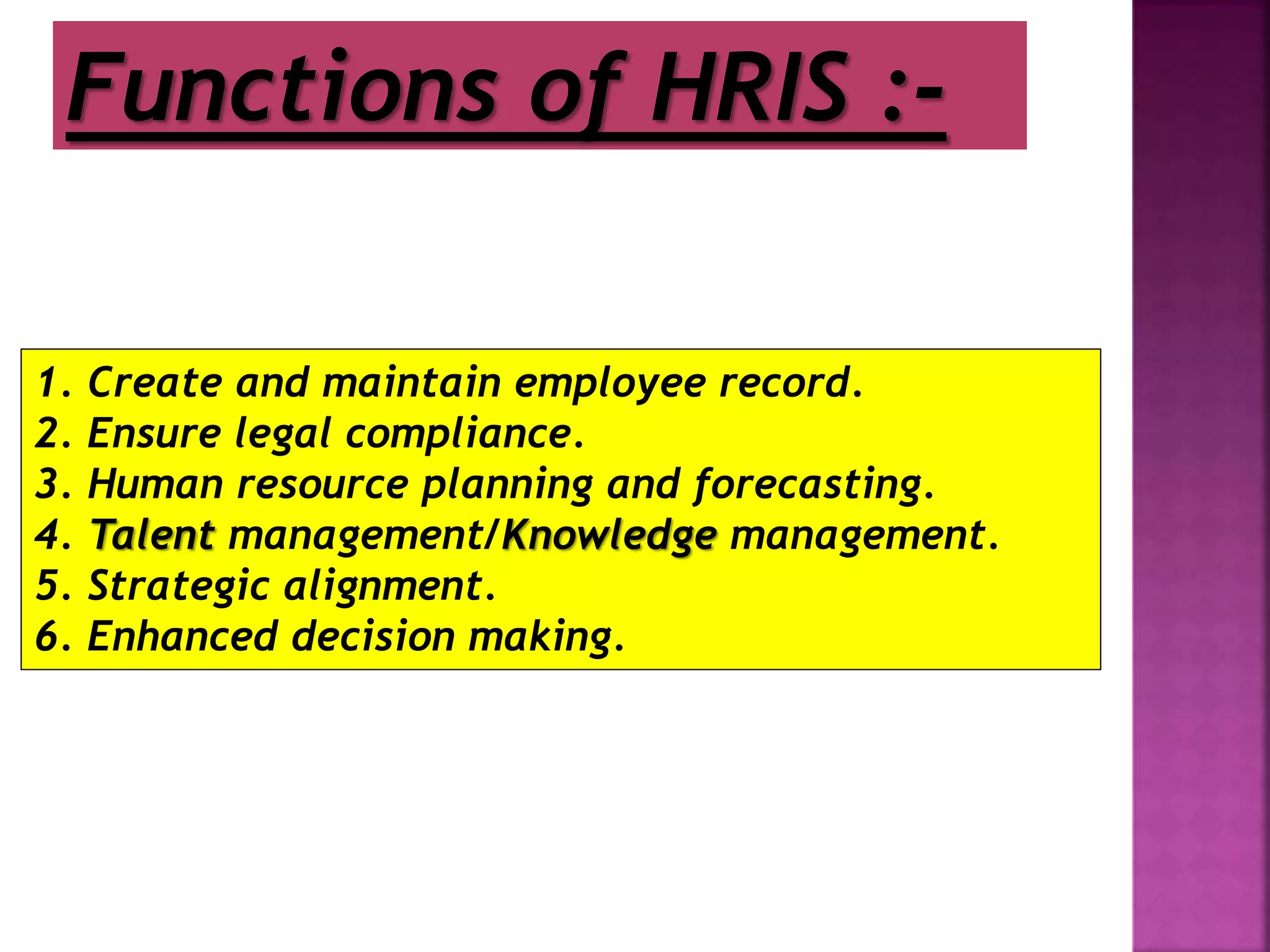 :
Functions of HRIS :-
1. Create and maintain employee record.
2. Ensure legal compliance.
3. Human resource planning and forecasting.
4. Talent management/Knowledge management.
5. Strategic alignment.
6. Enhanced decision making.
 