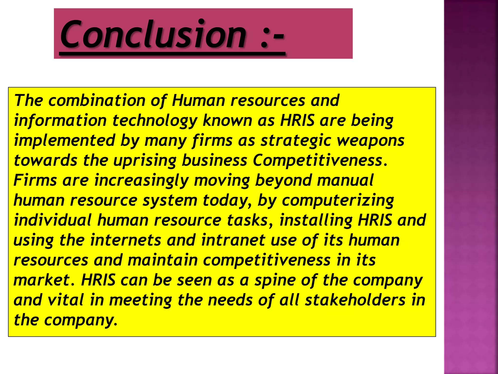 The combination of Human resources and
information technology known as HRIS are being
implemented by many firms as strategic weapons
towards the uprising business Competitiveness.
Firms are increasingly moving beyond manual
human resource system today, by computerizing
individual human resource tasks, installing HRIS and
using the internets and intranet use of its human
resources and maintain competitiveness in its
market. HRIS can be seen as a spine of the company
and vital in meeting the needs of all stakeholders in
the company.
Conclusion :-
 