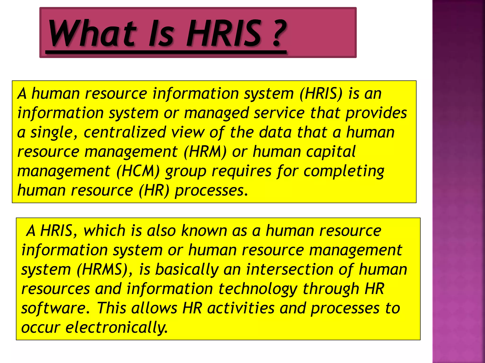 A human resource information system (HRIS) is an
information system or managed service that provides
a single, centralized view of the data that a human
resource management (HRM) or human capital
management (HCM) group requires for completing
human resource (HR) processes.
A HRIS, which is also known as a human resource
information system or human resource management
system (HRMS), is basically an intersection of human
resources and information technology through HR
software. This allows HR activities and processes to
occur electronically.
What Is HRIS ?
 