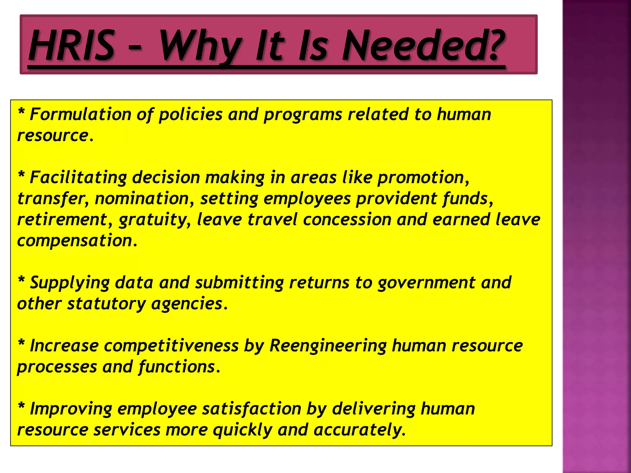 HRIS – Why It Is Needed?
* Formulation of policies and programs related to human
resource.
* Facilitating decision making in areas like promotion,
transfer, nomination, setting employees provident funds,
retirement, gratuity, leave travel concession and earned leave
compensation.
* Supplying data and submitting returns to government and
other statutory agencies.
* Increase competitiveness by Reengineering human resource
processes and functions.
* Improving employee satisfaction by delivering human
resource services more quickly and accurately.
 