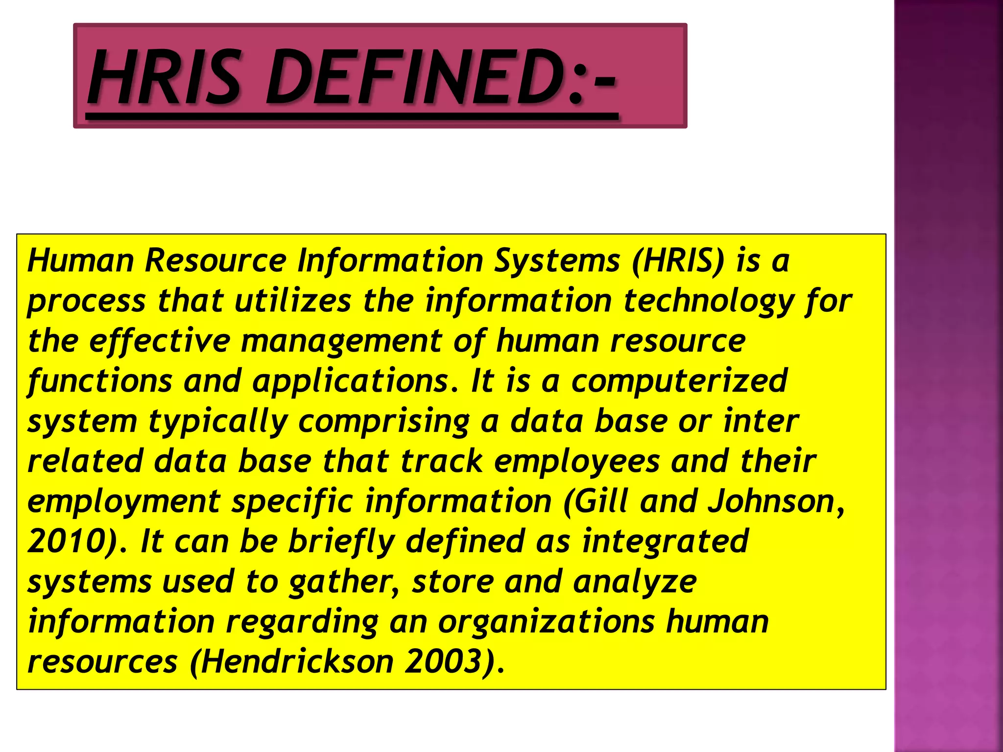 Human Resource Information Systems (HRIS) is a
process that utilizes the information technology for
the effective management of human resource
functions and applications. It is a computerized
system typically comprising a data base or inter
related data base that track employees and their
employment specific information (Gill and Johnson,
2010). It can be briefly defined as integrated
systems used to gather, store and analyze
information regarding an organizations human
resources (Hendrickson 2003).
HRIS DEFINED:-
 