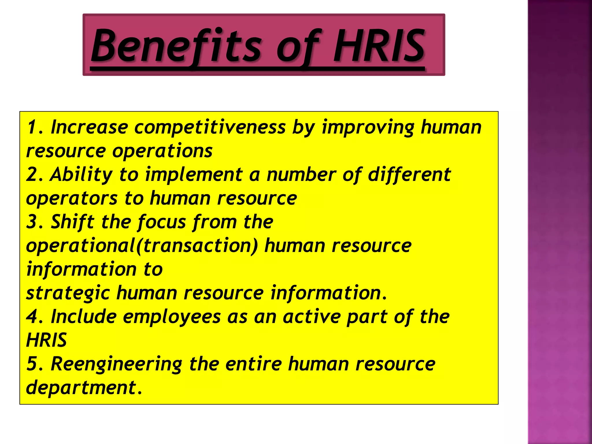Benefits of HRIS
1. Increase competitiveness by improving human
resource operations
2. Ability to implement a number of different
operators to human resource
3. Shift the focus from the
operational(transaction) human resource
information to
strategic human resource information.
4. Include employees as an active part of the
HRIS
5. Reengineering the entire human resource
department.
 