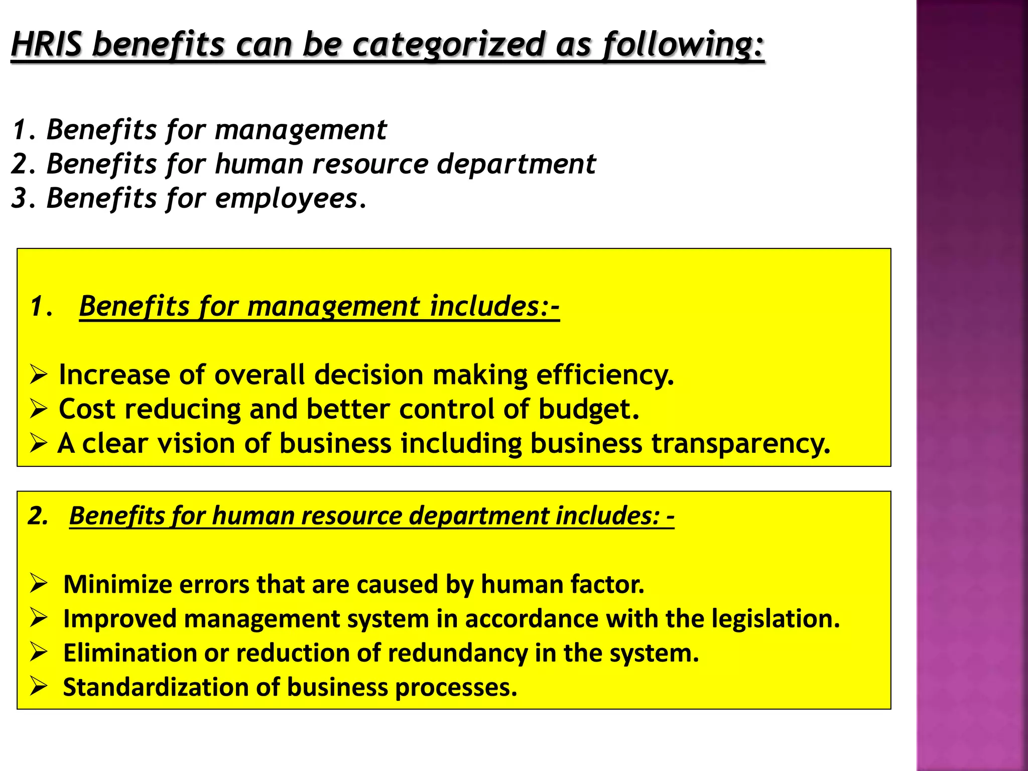 1. Benefits for management includes:-
 Increase of overall decision making efficiency.
 Cost reducing and better control of budget.
 A clear vision of business including business transparency.
HRIS benefits can be categorized as following:
1. Benefits for management
2. Benefits for human resource department
3. Benefits for employees.
2. Benefits for human resource department includes: -
 Minimize errors that are caused by human factor.
 Improved management system in accordance with the legislation.
 Elimination or reduction of redundancy in the system.
 Standardization of business processes.
 