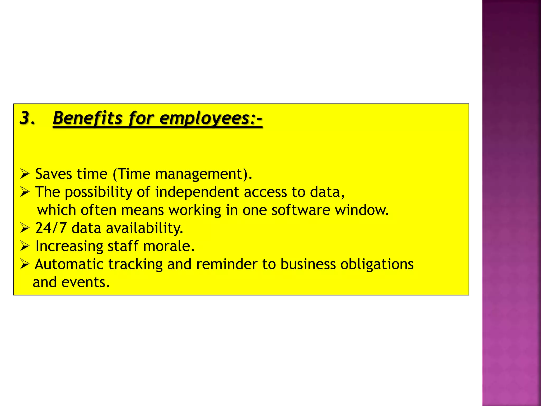 3. Benefits for employees:-
 Saves time (Time management).
 The possibility of independent access to data,
which often means working in one software window.
 24/7 data availability.
 Increasing staff morale.
 Automatic tracking and reminder to business obligations
and events.
 