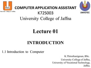 COMPUTER APPLICATION ASSISTANT
K72S003
University College of Jaffna
Lecture 01
INTRODUCTION
1.1 Introduction to Computer
K.Thiruthanigesan, BSc.
University College of Jaffna,
University of Vocational Technology,
Jaffna.
 