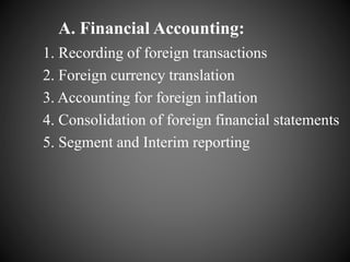 A. Financial Accounting:
1. Recording of foreign transactions
2. Foreign currency translation
3. Accounting for foreign inflation
4. Consolidation of foreign financial statements
5. Segment and Interim reporting
 