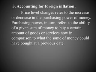 3. Accounting for foreign inflation:
Price level changes refer to the increase
or decrease in the purchasing power of money.
Purchasing power, in turn, refers to the ability
of a given sum of money to buy a certain
amount of goods or services now in
comparison to what the same of money could
have bought at a previous date.
 