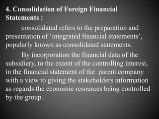 4. Consolidation of Foreign Financial
Statements :
consolidated refers to the preparation and
presentation of ‘integrated financial statements’,
popularly known as consolidated statements.
By incorporation the financial data of the
subsidiary, to the extent of the controlling interest,
in the financial statement of the parent company
with a view to giving the stakeholders information
as regards the economic resources being controlled
by the group.
 
