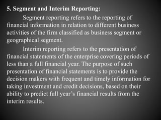 5. Segment and Interim Reporting:
Segment reporting refers to the reporting of
financial information in relation to different business
activities of the firm classified as business segment or
geographical segment.
Interim reporting refers to the presentation of
financial statements of the enterprise covering periods of
less than a full financial year. The purpose of such
presentation of financial statements is to provide the
decision makers with frequent and timely information for
taking investment and credit decisions, based on their
ability to predict full year’s financial results from the
interim results.
 