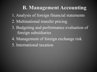 B. Management Accounting
1. Analysis of foreign financial statements
2. Multinational transfer pricing
3. Budgeting and performance evaluation of
foreign subsidiaries
4. Management of foreign exchange risk
5. International taxation
 