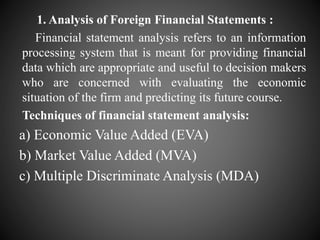 1. Analysis of Foreign Financial Statements :
Financial statement analysis refers to an information
processing system that is meant for providing financial
data which are appropriate and useful to decision makers
who are concerned with evaluating the economic
situation of the firm and predicting its future course.
Techniques of financial statement analysis:
a) Economic Value Added (EVA)
b) Market Value Added (MVA)
c) Multiple Discriminate Analysis (MDA)
 