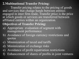 2.Multinational Transfer Pricing:
Transfer pricing relates to the pricing of goods
and services that change hands between entities
engaged in inter firm trade. Transfer price is the price
at which goods or services are transferred between
affiliated entities within an organization.
Objectives of Transfer Pricing:
a) Appropriate evaluation of segment with
management performance
b) Avoidance of foreign currency restrictions and
quotas
c) Minimization of taxed and tariffs
d) Minimization of exchange risks
e) Avoidance of profit repatriation restrictions
f) Enhancement of shares of profits in joint ventures
 