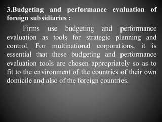 3.Budgeting and performance evaluation of
foreign subsidiaries :
Firms use budgeting and performance
evaluation as tools for strategic planning and
control. For multinational corporations, it is
essential that these budgeting and performance
evaluation tools are chosen appropriately so as to
fit to the environment of the countries of their own
domicile and also of the foreign countries.
 